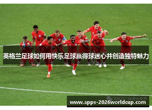 英格兰足球如何用快乐足球赢得球迷心并创造独特魅力