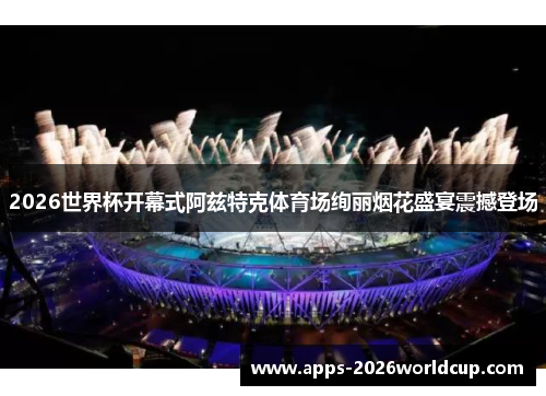 2026世界杯开幕式阿兹特克体育场绚丽烟花盛宴震撼登场