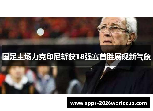 国足主场力克印尼斩获18强赛首胜展现新气象