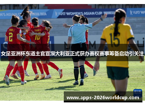 女足亚洲杯东道主官宣澳大利亚正式获办赛权赛事筹备启动引关注
