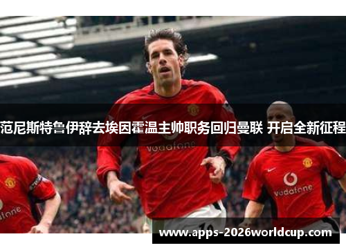 范尼斯特鲁伊辞去埃因霍温主帅职务回归曼联 开启全新征程