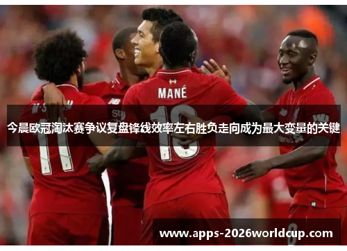 今晨欧冠淘汰赛争议复盘锋线效率左右胜负走向成为最大变量的关键