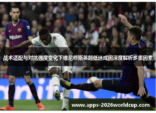战术适配与对抗强度变化下维尼修斯英超低迷成因深度解析多重因素